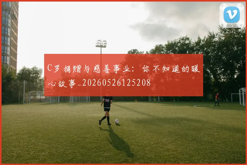 C罗捐赠与慈善事业：你不知道的暖心故事_20260526125208