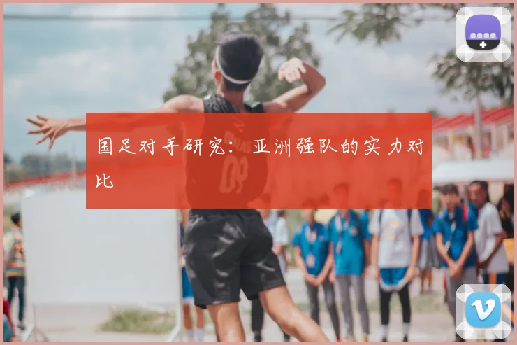 国足对手研究：亚洲强队的实力对比