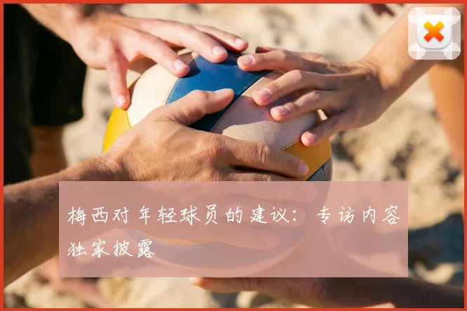 梅西对年轻球员的建议：专访内容独家披露
