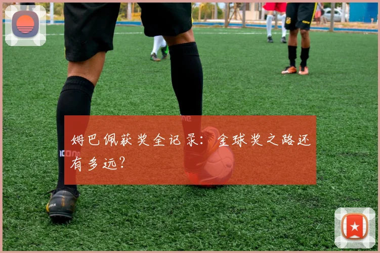 姆巴佩获奖全记录：金球奖之路还有多远？