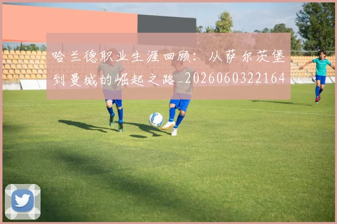 哈兰德职业生涯回顾：从萨尔茨堡到曼城的崛起之路_20260603221643