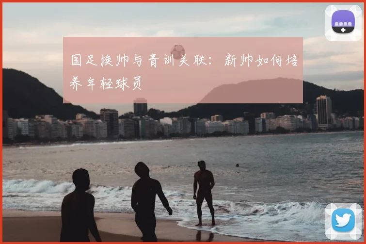 国足换帅与青训关联：新帅如何培养年轻球员
