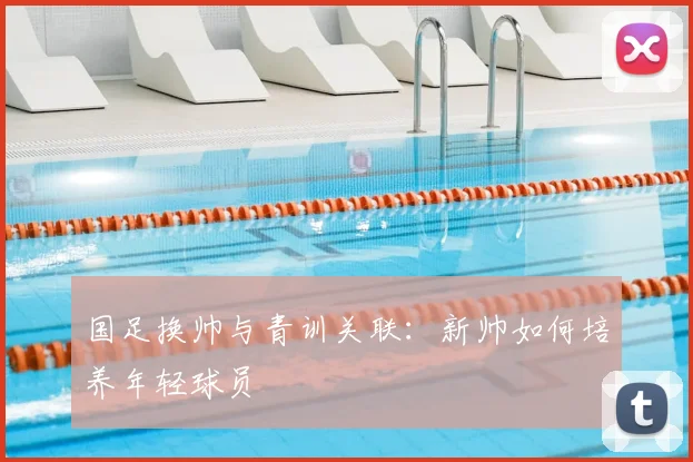 国足换帅与青训关联：新帅如何培养年轻球员
