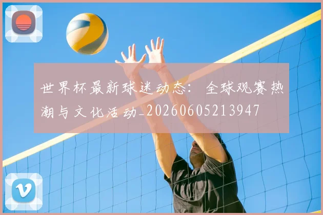 世界杯最新球迷动态：全球观赛热潮与文化活动_20260605213947
