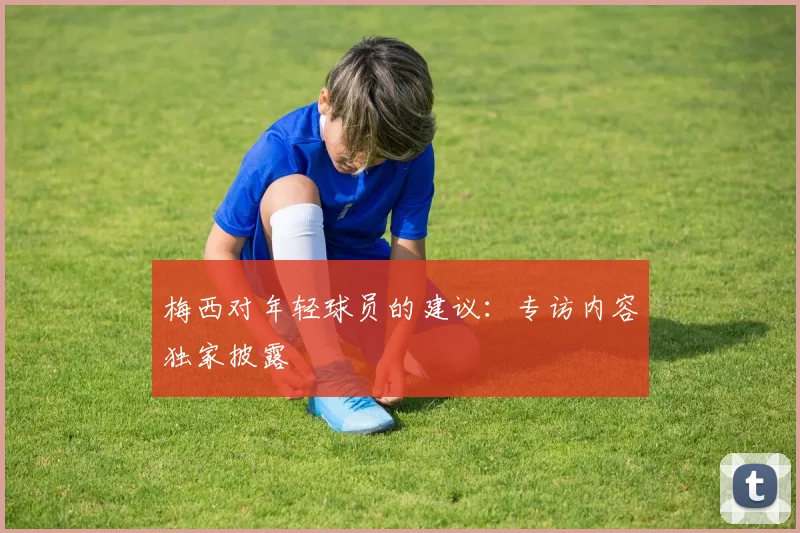 梅西对年轻球员的建议：专访内容独家披露