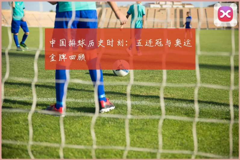 中国排球历史时刻：五连冠与奥运金牌回顾