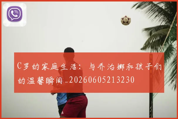 C罗的家庭生活：与乔治娜和孩子们的温馨瞬间_20260605213230