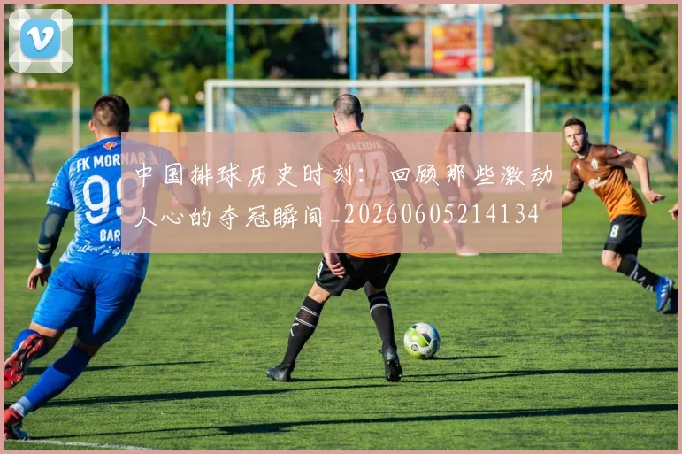 中国排球历史时刻：回顾那些激动人心的夺冠瞬间_20260605214134