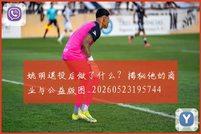 姚明退役后做了什么？揭秘他的商业与公益版图_20260523195744