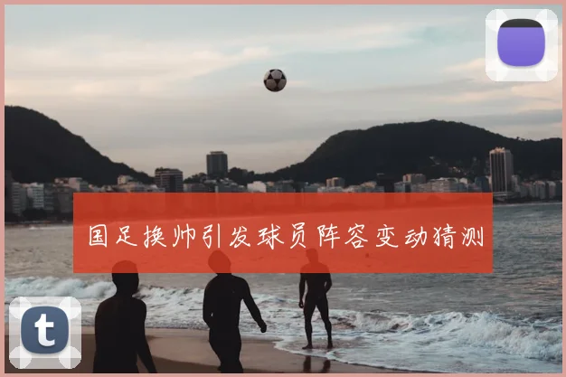 国足换帅引发球员阵容变动猜测
