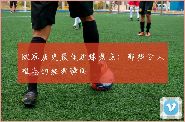 欧冠历史最佳进球盘点：那些令人难忘的经典瞬间