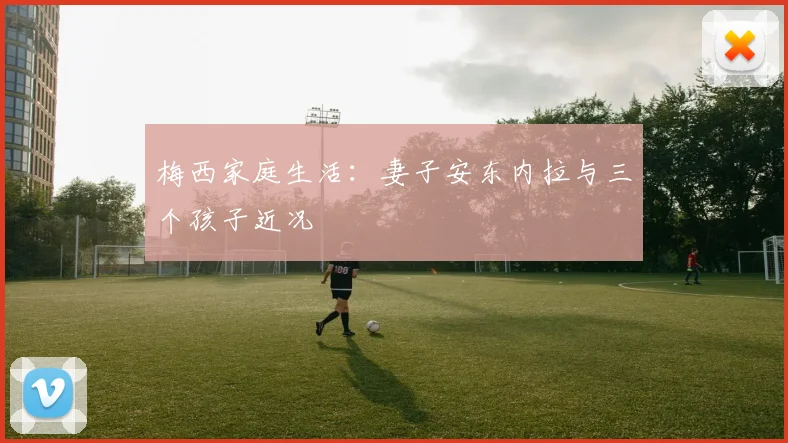 梅西家庭生活：妻子安东内拉与三个孩子近况