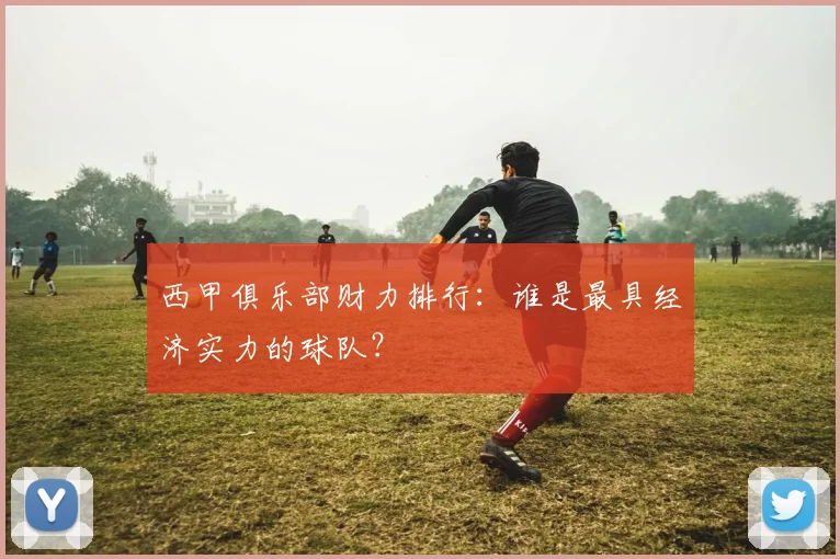 西甲俱乐部财力排行：谁是最具经济实力的球队？
