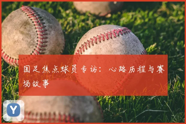 国足焦点球员专访：心路历程与赛场故事
