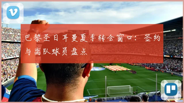 巴黎圣日耳曼夏季转会窗口：签约与离队球员盘点