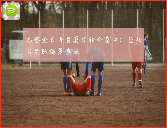 巴黎圣日耳曼夏季转会窗口：签约与离队球员盘点