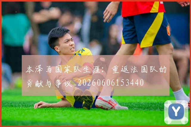 本泽马国家队生涯：重返法国队的贡献与争议_20260606153440