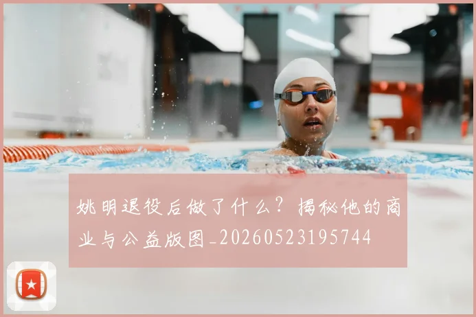 姚明退役后做了什么？揭秘他的商业与公益版图_20260523195744